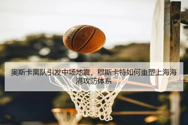 奥斯卡离队引发中场地震，穆斯卡特如何重塑上海海港攻防体系