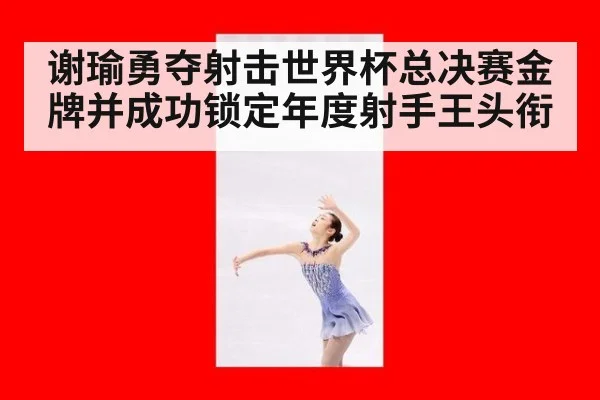 谢瑜勇夺射击世界杯总决赛金牌并成功锁定年度射手王头衔